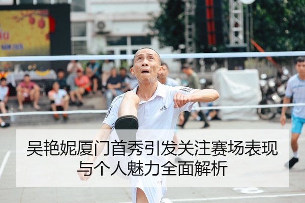 吴艳妮厦门首秀引发关注赛场表现与个人魅力全面解析