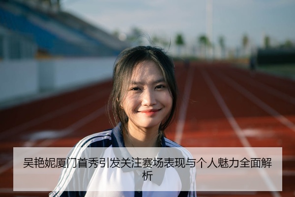 吴艳妮厦门首秀引发关注赛场表现与个人魅力全面解析