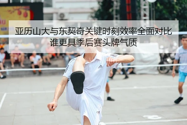 亚历山大与东契奇关键时刻效率全面对比谁更具季后赛头牌气质